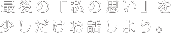 最後の「私の思い」を少しだけお話しよう。