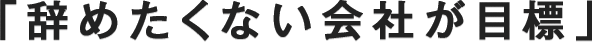 「辞めたくない会社が目標」