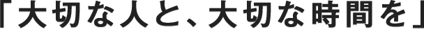 「大切な人と、大切な時間を」